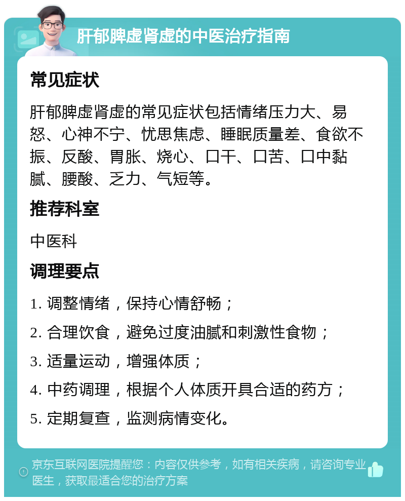 肝郁脾虚肾虚的中医治疗指南 常见症状 肝郁脾虚肾虚的常见症状包括情绪压力大、易怒、心神不宁、忧思焦虑、睡眠质量差、食欲不振、反酸、胃胀、烧心、口干、口苦、口中黏腻、腰酸、乏力、气短等。 推荐科室 中医科 调理要点 1. 调整情绪，保持心情舒畅； 2. 合理饮食，避免过度油腻和刺激性食物； 3. 适量运动，增强体质； 4. 中药调理，根据个人体质开具合适的药方； 5. 定期复查，监测病情变化。