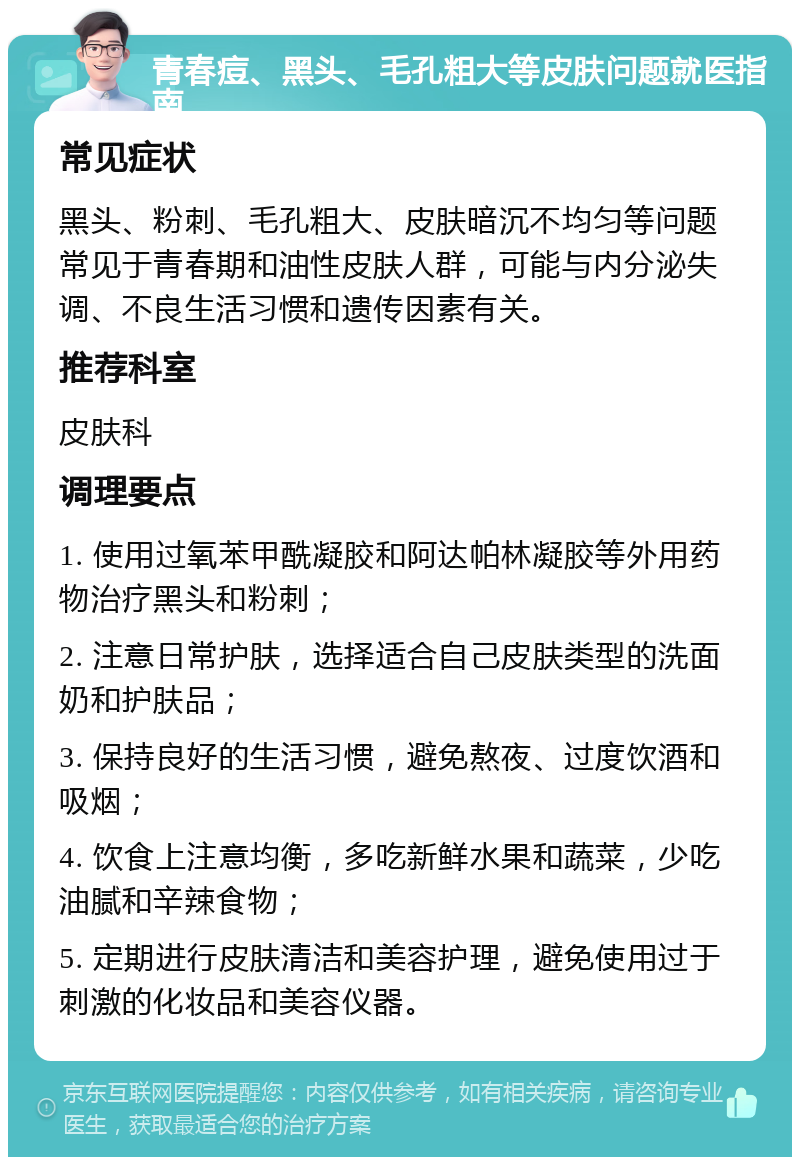 青春痘、黑头、毛孔粗大等皮肤问题就医指南 常见症状 黑头、粉刺、毛孔粗大、皮肤暗沉不均匀等问题常见于青春期和油性皮肤人群，可能与内分泌失调、不良生活习惯和遗传因素有关。 推荐科室 皮肤科 调理要点 1. 使用过氧苯甲酰凝胶和阿达帕林凝胶等外用药物治疗黑头和粉刺； 2. 注意日常护肤，选择适合自己皮肤类型的洗面奶和护肤品； 3. 保持良好的生活习惯，避免熬夜、过度饮酒和吸烟； 4. 饮食上注意均衡，多吃新鲜水果和蔬菜，少吃油腻和辛辣食物； 5. 定期进行皮肤清洁和美容护理，避免使用过于刺激的化妆品和美容仪器。