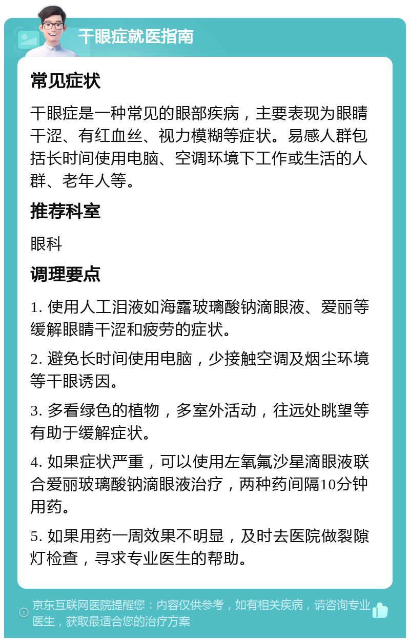 干眼症就医指南 常见症状 干眼症是一种常见的眼部疾病，主要表现为眼睛干涩、有红血丝、视力模糊等症状。易感人群包括长时间使用电脑、空调环境下工作或生活的人群、老年人等。 推荐科室 眼科 调理要点 1. 使用人工泪液如海露玻璃酸钠滴眼液、爱丽等缓解眼睛干涩和疲劳的症状。 2. 避免长时间使用电脑，少接触空调及烟尘环境等干眼诱因。 3. 多看绿色的植物，多室外活动，往远处眺望等有助于缓解症状。 4. 如果症状严重，可以使用左氧氟沙星滴眼液联合爱丽玻璃酸钠滴眼液治疗，两种药间隔10分钟用药。 5. 如果用药一周效果不明显，及时去医院做裂隙灯检查，寻求专业医生的帮助。