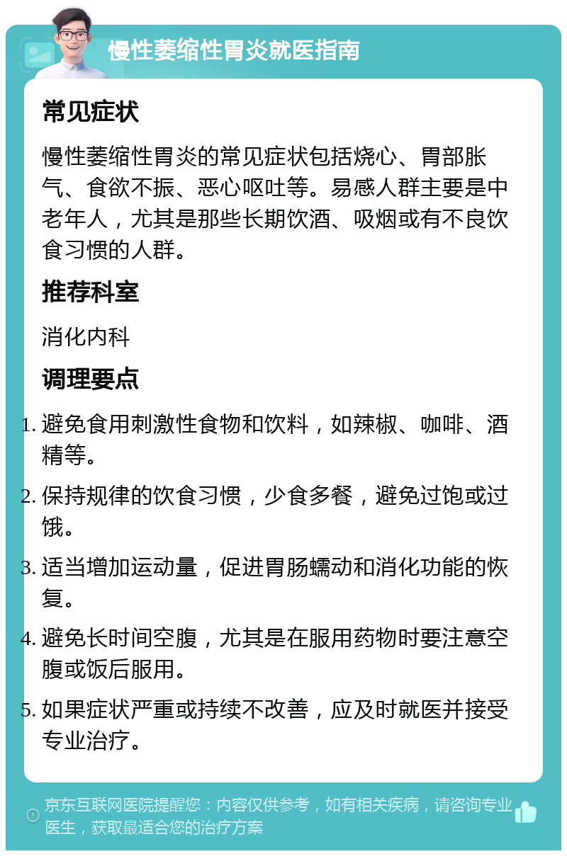 慢性萎缩性胃炎就医指南 常见症状 慢性萎缩性胃炎的常见症状包括烧心、胃部胀气、食欲不振、恶心呕吐等。易感人群主要是中老年人，尤其是那些长期饮酒、吸烟或有不良饮食习惯的人群。 推荐科室 消化内科 调理要点 避免食用刺激性食物和饮料，如辣椒、咖啡、酒精等。 保持规律的饮食习惯，少食多餐，避免过饱或过饿。 适当增加运动量，促进胃肠蠕动和消化功能的恢复。 避免长时间空腹，尤其是在服用药物时要注意空腹或饭后服用。 如果症状严重或持续不改善，应及时就医并接受专业治疗。