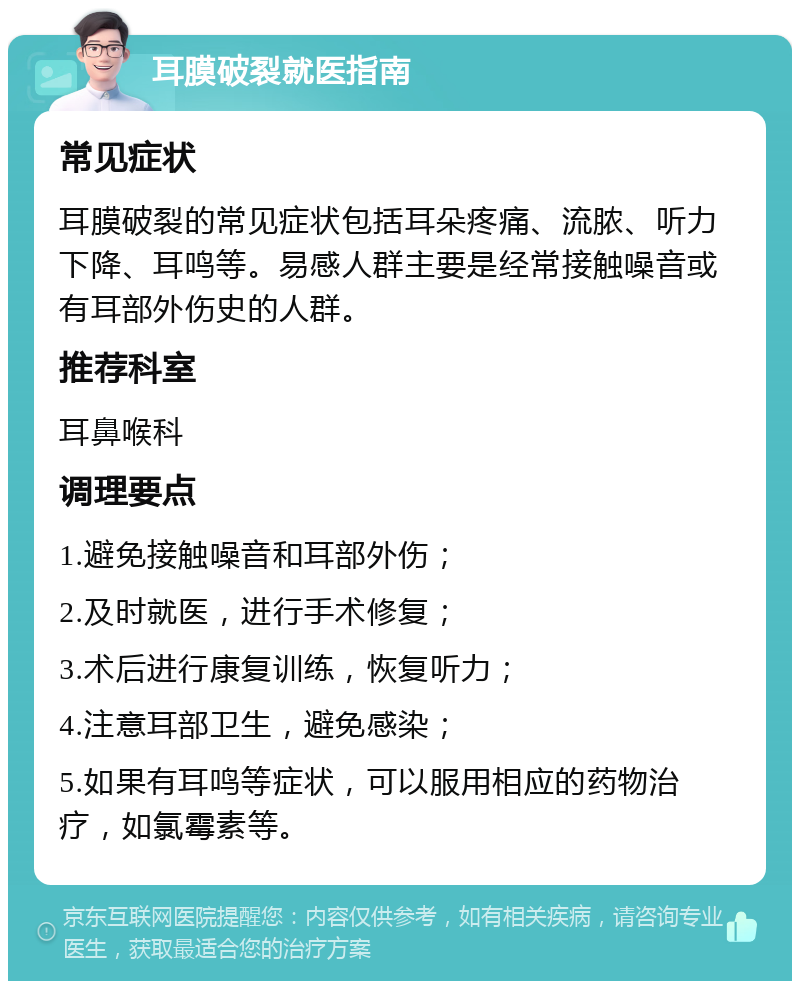 耳膜破裂就医指南 常见症状 耳膜破裂的常见症状包括耳朵疼痛、流脓、听力下降、耳鸣等。易感人群主要是经常接触噪音或有耳部外伤史的人群。 推荐科室 耳鼻喉科 调理要点 1.避免接触噪音和耳部外伤； 2.及时就医，进行手术修复； 3.术后进行康复训练，恢复听力； 4.注意耳部卫生，避免感染； 5.如果有耳鸣等症状，可以服用相应的药物治疗，如氯霉素等。