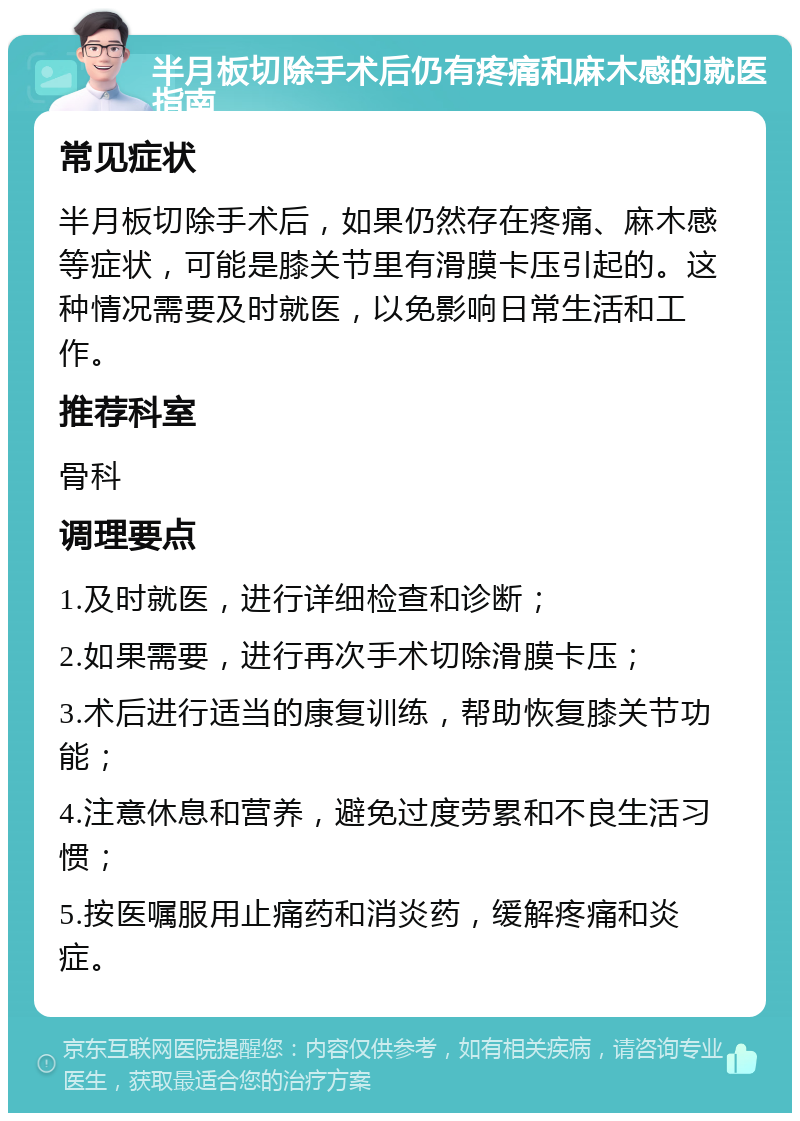 半月板切除手术后仍有疼痛和麻木感的就医指南 常见症状 半月板切除手术后，如果仍然存在疼痛、麻木感等症状，可能是膝关节里有滑膜卡压引起的。这种情况需要及时就医，以免影响日常生活和工作。 推荐科室 骨科 调理要点 1.及时就医，进行详细检查和诊断； 2.如果需要，进行再次手术切除滑膜卡压； 3.术后进行适当的康复训练，帮助恢复膝关节功能； 4.注意休息和营养，避免过度劳累和不良生活习惯； 5.按医嘱服用止痛药和消炎药，缓解疼痛和炎症。