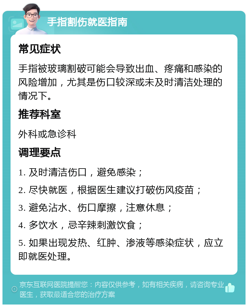 手指割伤就医指南 常见症状 手指被玻璃割破可能会导致出血、疼痛和感染的风险增加，尤其是伤口较深或未及时清洁处理的情况下。 推荐科室 外科或急诊科 调理要点 1. 及时清洁伤口，避免感染； 2. 尽快就医，根据医生建议打破伤风疫苗； 3. 避免沾水、伤口摩擦，注意休息； 4. 多饮水，忌辛辣刺激饮食； 5. 如果出现发热、红肿、渗液等感染症状，应立即就医处理。