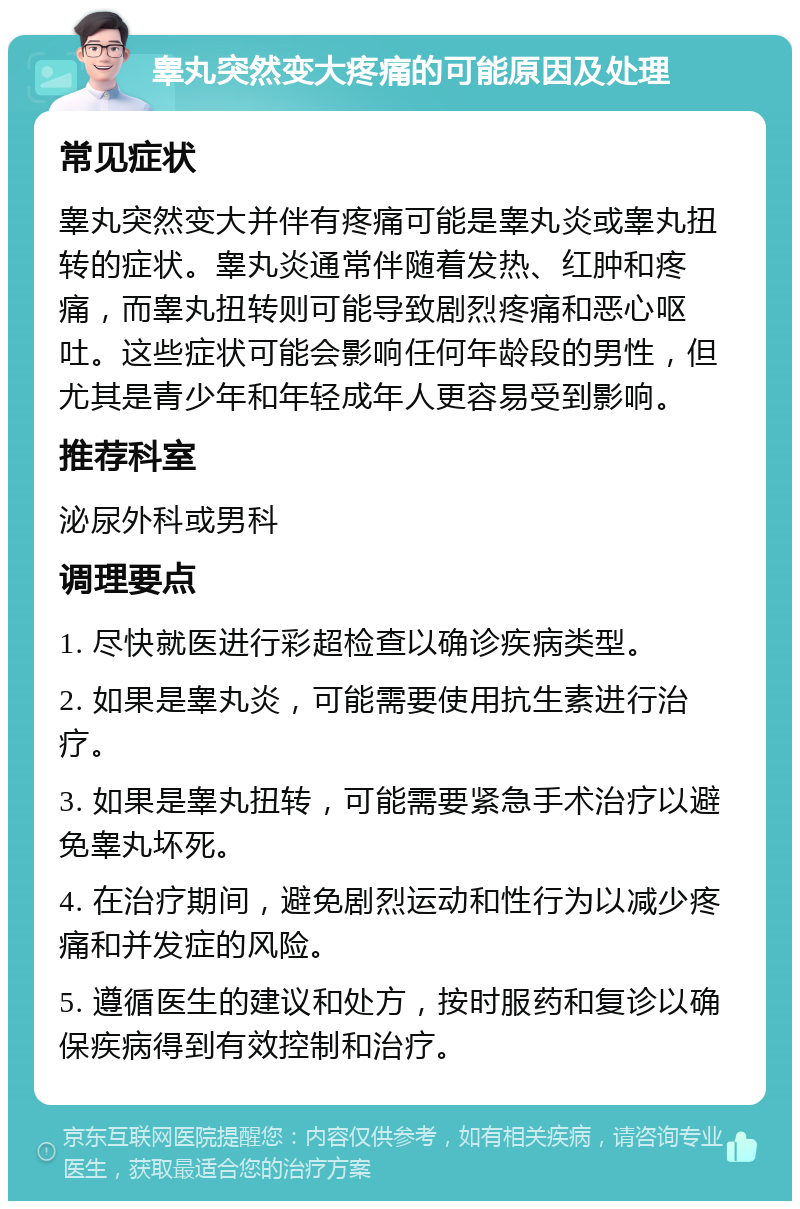 睾丸突然变大疼痛的可能原因及处理 常见症状 睾丸突然变大并伴有疼痛可能是睾丸炎或睾丸扭转的症状。睾丸炎通常伴随着发热、红肿和疼痛，而睾丸扭转则可能导致剧烈疼痛和恶心呕吐。这些症状可能会影响任何年龄段的男性，但尤其是青少年和年轻成年人更容易受到影响。 推荐科室 泌尿外科或男科 调理要点 1. 尽快就医进行彩超检查以确诊疾病类型。 2. 如果是睾丸炎，可能需要使用抗生素进行治疗。 3. 如果是睾丸扭转，可能需要紧急手术治疗以避免睾丸坏死。 4. 在治疗期间，避免剧烈运动和性行为以减少疼痛和并发症的风险。 5. 遵循医生的建议和处方，按时服药和复诊以确保疾病得到有效控制和治疗。