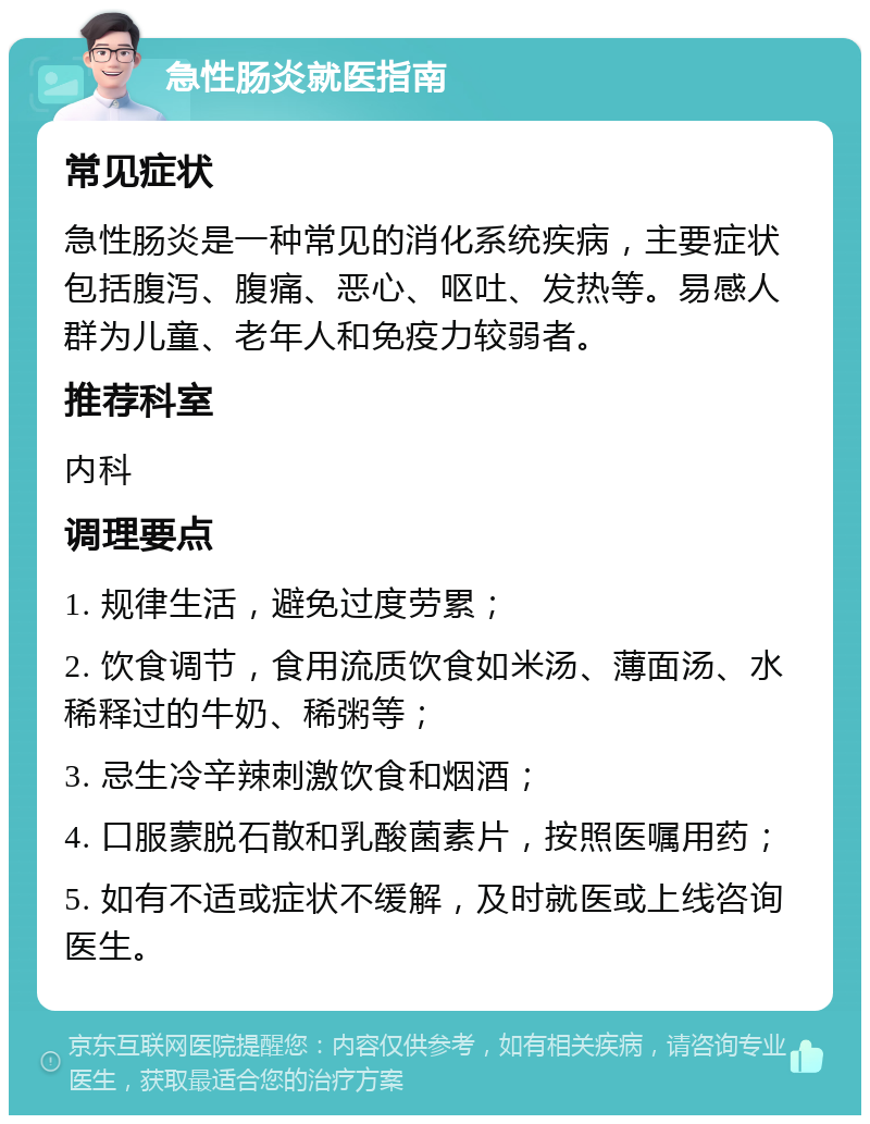 急性肠炎就医指南 常见症状 急性肠炎是一种常见的消化系统疾病，主要症状包括腹泻、腹痛、恶心、呕吐、发热等。易感人群为儿童、老年人和免疫力较弱者。 推荐科室 内科 调理要点 1. 规律生活，避免过度劳累； 2. 饮食调节，食用流质饮食如米汤、薄面汤、水稀释过的牛奶、稀粥等； 3. 忌生冷辛辣刺激饮食和烟酒； 4. 口服蒙脱石散和乳酸菌素片，按照医嘱用药； 5. 如有不适或症状不缓解，及时就医或上线咨询医生。