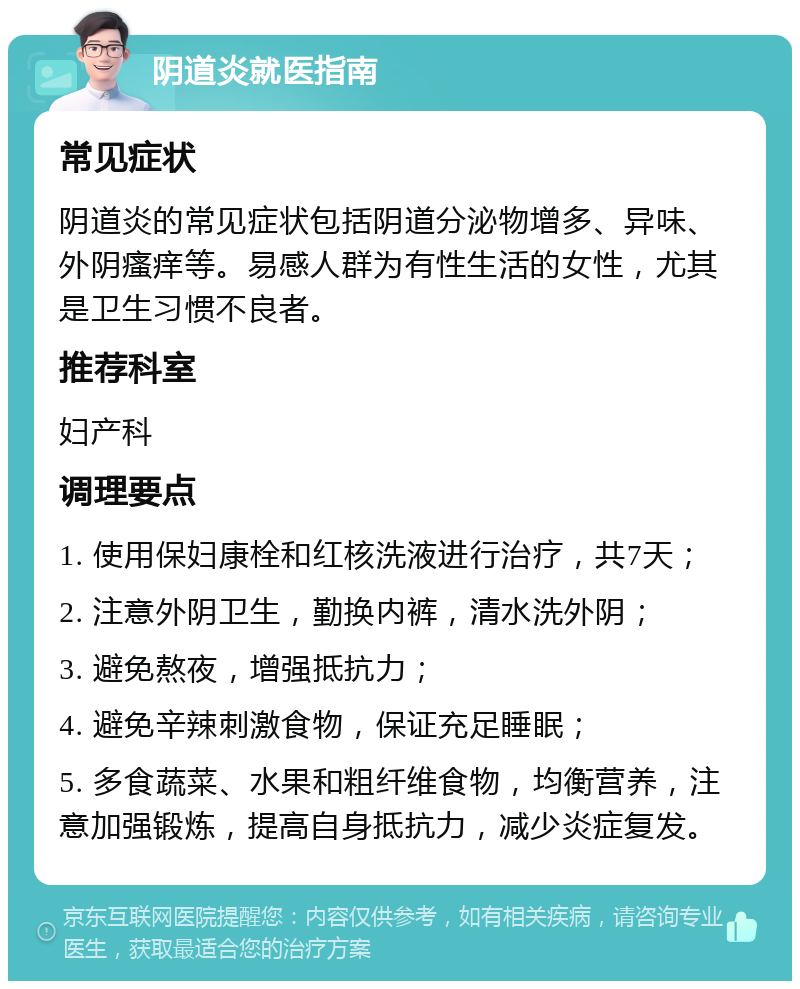 阴道炎就医指南 常见症状 阴道炎的常见症状包括阴道分泌物增多、异味、外阴瘙痒等。易感人群为有性生活的女性，尤其是卫生习惯不良者。 推荐科室 妇产科 调理要点 1. 使用保妇康栓和红核洗液进行治疗，共7天； 2. 注意外阴卫生，勤换内裤，清水洗外阴； 3. 避免熬夜，增强抵抗力； 4. 避免辛辣刺激食物，保证充足睡眠； 5. 多食蔬菜、水果和粗纤维食物，均衡营养，注意加强锻炼，提高自身抵抗力，减少炎症复发。