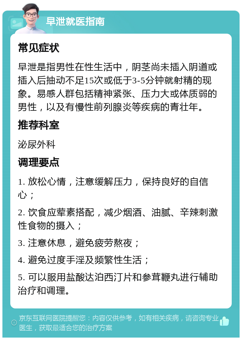 早泄就医指南 常见症状 早泄是指男性在性生活中，阴茎尚未插入阴道或插入后抽动不足15次或低于3-5分钟就射精的现象。易感人群包括精神紧张、压力大或体质弱的男性，以及有慢性前列腺炎等疾病的青壮年。 推荐科室 泌尿外科 调理要点 1. 放松心情，注意缓解压力，保持良好的自信心； 2. 饮食应荤素搭配，减少烟酒、油腻、辛辣刺激性食物的摄入； 3. 注意休息，避免疲劳熬夜； 4. 避免过度手淫及频繁性生活； 5. 可以服用盐酸达泊西汀片和参茸鞭丸进行辅助治疗和调理。