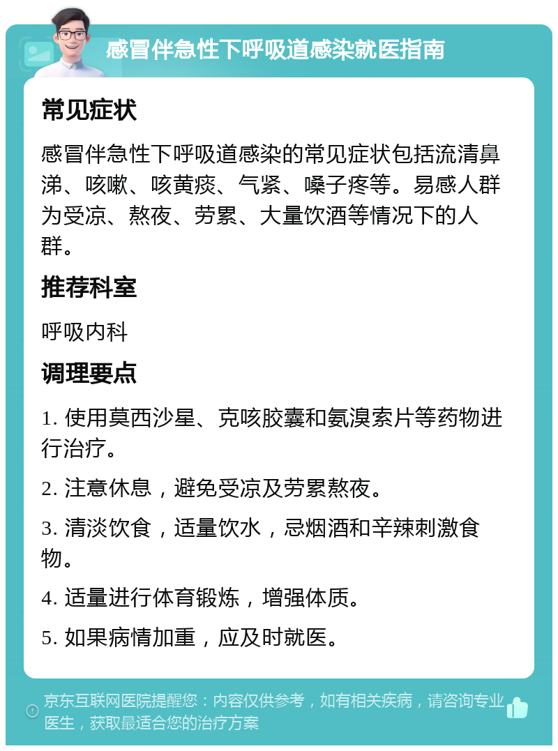 感冒伴急性下呼吸道感染就医指南 常见症状 感冒伴急性下呼吸道感染的常见症状包括流清鼻涕、咳嗽、咳黄痰、气紧、嗓子疼等。易感人群为受凉、熬夜、劳累、大量饮酒等情况下的人群。 推荐科室 呼吸内科 调理要点 1. 使用莫西沙星、克咳胶囊和氨溴索片等药物进行治疗。 2. 注意休息，避免受凉及劳累熬夜。 3. 清淡饮食，适量饮水，忌烟酒和辛辣刺激食物。 4. 适量进行体育锻炼，增强体质。 5. 如果病情加重，应及时就医。