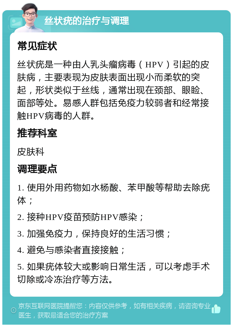 丝状疣的治疗与调理 常见症状 丝状疣是一种由人乳头瘤病毒（HPV）引起的皮肤病，主要表现为皮肤表面出现小而柔软的突起，形状类似于丝线，通常出现在颈部、眼睑、面部等处。易感人群包括免疫力较弱者和经常接触HPV病毒的人群。 推荐科室 皮肤科 调理要点 1. 使用外用药物如水杨酸、苯甲酸等帮助去除疣体； 2. 接种HPV疫苗预防HPV感染； 3. 加强免疫力，保持良好的生活习惯； 4. 避免与感染者直接接触； 5. 如果疣体较大或影响日常生活，可以考虑手术切除或冷冻治疗等方法。