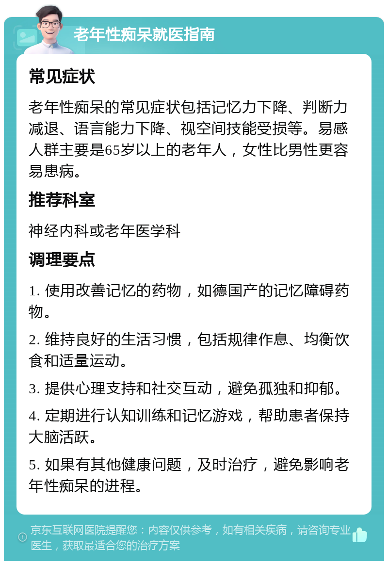 老年性痴呆就医指南 常见症状 老年性痴呆的常见症状包括记忆力下降、判断力减退、语言能力下降、视空间技能受损等。易感人群主要是65岁以上的老年人，女性比男性更容易患病。 推荐科室 神经内科或老年医学科 调理要点 1. 使用改善记忆的药物，如德国产的记忆障碍药物。 2. 维持良好的生活习惯，包括规律作息、均衡饮食和适量运动。 3. 提供心理支持和社交互动，避免孤独和抑郁。 4. 定期进行认知训练和记忆游戏，帮助患者保持大脑活跃。 5. 如果有其他健康问题，及时治疗，避免影响老年性痴呆的进程。