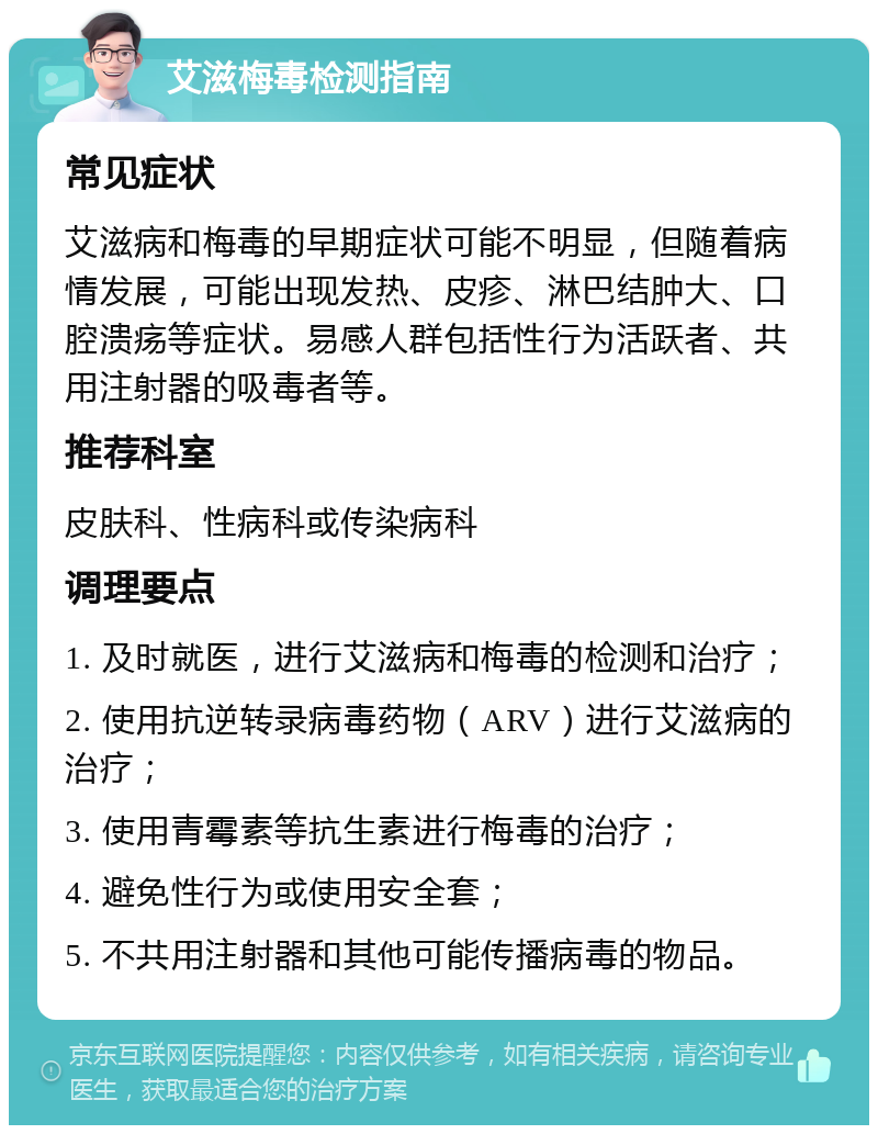 艾滋梅毒检测指南 常见症状 艾滋病和梅毒的早期症状可能不明显，但随着病情发展，可能出现发热、皮疹、淋巴结肿大、口腔溃疡等症状。易感人群包括性行为活跃者、共用注射器的吸毒者等。 推荐科室 皮肤科、性病科或传染病科 调理要点 1. 及时就医，进行艾滋病和梅毒的检测和治疗； 2. 使用抗逆转录病毒药物（ARV）进行艾滋病的治疗； 3. 使用青霉素等抗生素进行梅毒的治疗； 4. 避免性行为或使用安全套； 5. 不共用注射器和其他可能传播病毒的物品。