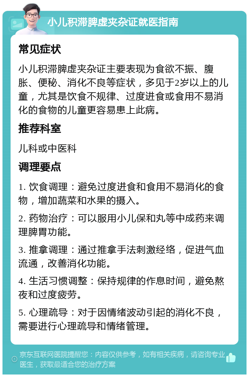 小儿积滞脾虚夹杂证就医指南 常见症状 小儿积滞脾虚夹杂证主要表现为食欲不振、腹胀、便秘、消化不良等症状，多见于2岁以上的儿童，尤其是饮食不规律、过度进食或食用不易消化的食物的儿童更容易患上此病。 推荐科室 儿科或中医科 调理要点 1. 饮食调理：避免过度进食和食用不易消化的食物，增加蔬菜和水果的摄入。 2. 药物治疗：可以服用小儿保和丸等中成药来调理脾胃功能。 3. 推拿调理：通过推拿手法刺激经络，促进气血流通，改善消化功能。 4. 生活习惯调整：保持规律的作息时间，避免熬夜和过度疲劳。 5. 心理疏导：对于因情绪波动引起的消化不良，需要进行心理疏导和情绪管理。