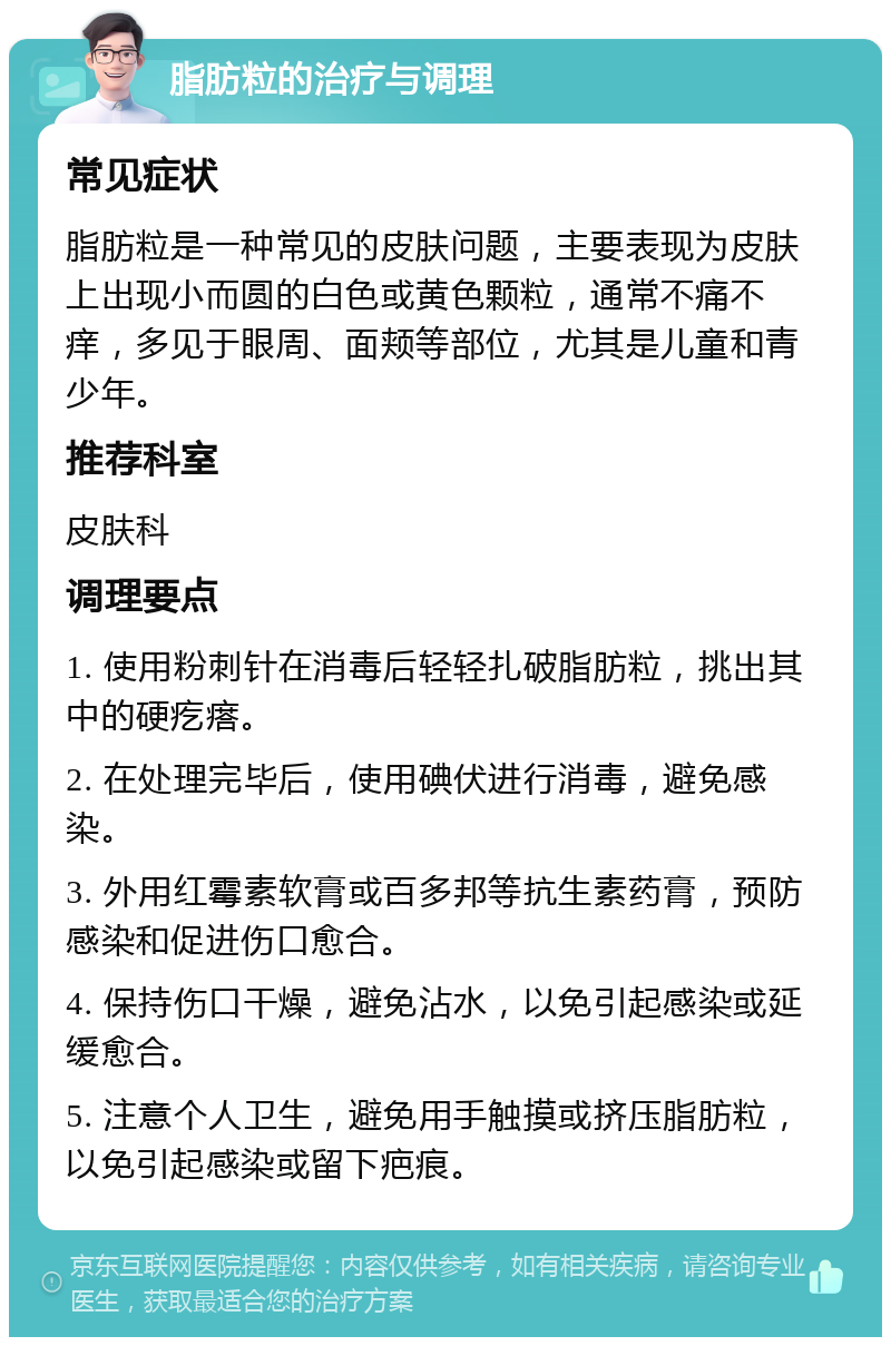 脂肪粒的治疗与调理 常见症状 脂肪粒是一种常见的皮肤问题，主要表现为皮肤上出现小而圆的白色或黄色颗粒，通常不痛不痒，多见于眼周、面颊等部位，尤其是儿童和青少年。 推荐科室 皮肤科 调理要点 1. 使用粉刺针在消毒后轻轻扎破脂肪粒，挑出其中的硬疙瘩。 2. 在处理完毕后，使用碘伏进行消毒，避免感染。 3. 外用红霉素软膏或百多邦等抗生素药膏，预防感染和促进伤口愈合。 4. 保持伤口干燥，避免沾水，以免引起感染或延缓愈合。 5. 注意个人卫生，避免用手触摸或挤压脂肪粒，以免引起感染或留下疤痕。