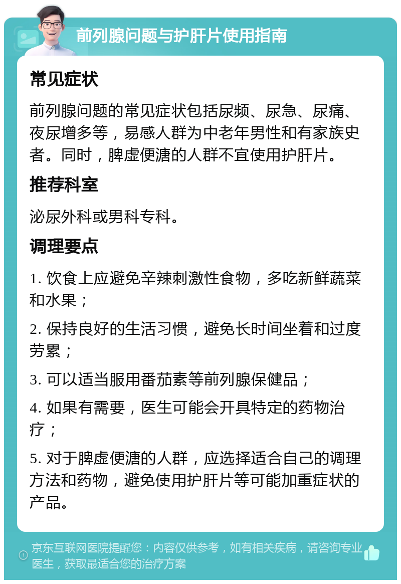 前列腺问题与护肝片使用指南 常见症状 前列腺问题的常见症状包括尿频、尿急、尿痛、夜尿增多等，易感人群为中老年男性和有家族史者。同时，脾虚便溏的人群不宜使用护肝片。 推荐科室 泌尿外科或男科专科。 调理要点 1. 饮食上应避免辛辣刺激性食物，多吃新鲜蔬菜和水果； 2. 保持良好的生活习惯，避免长时间坐着和过度劳累； 3. 可以适当服用番茄素等前列腺保健品； 4. 如果有需要，医生可能会开具特定的药物治疗； 5. 对于脾虚便溏的人群，应选择适合自己的调理方法和药物，避免使用护肝片等可能加重症状的产品。