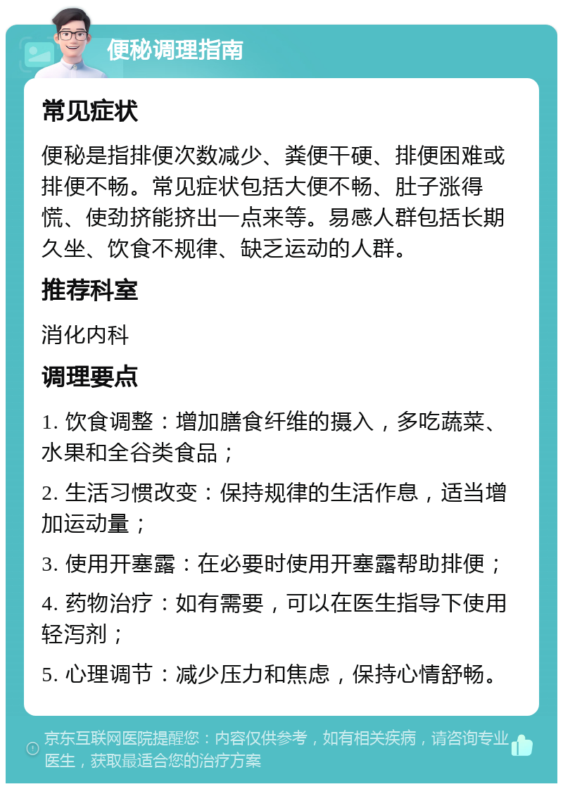 便秘调理指南 常见症状 便秘是指排便次数减少、粪便干硬、排便困难或排便不畅。常见症状包括大便不畅、肚子涨得慌、使劲挤能挤出一点来等。易感人群包括长期久坐、饮食不规律、缺乏运动的人群。 推荐科室 消化内科 调理要点 1. 饮食调整：增加膳食纤维的摄入，多吃蔬菜、水果和全谷类食品； 2. 生活习惯改变：保持规律的生活作息，适当增加运动量； 3. 使用开塞露：在必要时使用开塞露帮助排便； 4. 药物治疗：如有需要，可以在医生指导下使用轻泻剂； 5. 心理调节：减少压力和焦虑，保持心情舒畅。