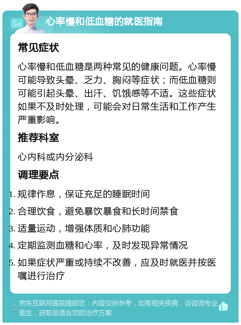 心率慢和低血糖的就医指南 常见症状 心率慢和低血糖是两种常见的健康问题。心率慢可能导致头晕、乏力、胸闷等症状；而低血糖则可能引起头晕、出汗、饥饿感等不适。这些症状如果不及时处理，可能会对日常生活和工作产生严重影响。 推荐科室 心内科或内分泌科 调理要点 规律作息，保证充足的睡眠时间 合理饮食，避免暴饮暴食和长时间禁食 适量运动，增强体质和心肺功能 定期监测血糖和心率，及时发现异常情况 如果症状严重或持续不改善，应及时就医并按医嘱进行治疗