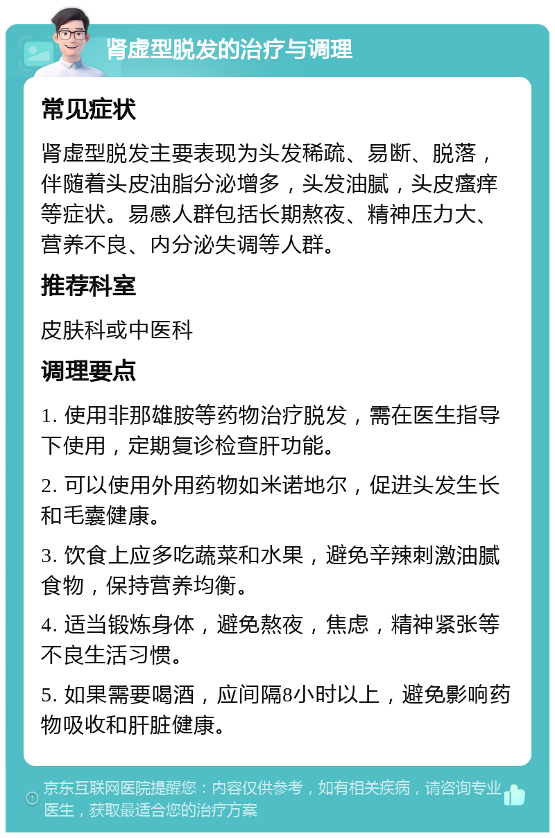 肾虚型脱发的治疗与调理 常见症状 肾虚型脱发主要表现为头发稀疏、易断、脱落，伴随着头皮油脂分泌增多，头发油腻，头皮瘙痒等症状。易感人群包括长期熬夜、精神压力大、营养不良、内分泌失调等人群。 推荐科室 皮肤科或中医科 调理要点 1. 使用非那雄胺等药物治疗脱发，需在医生指导下使用，定期复诊检查肝功能。 2. 可以使用外用药物如米诺地尔，促进头发生长和毛囊健康。 3. 饮食上应多吃蔬菜和水果，避免辛辣刺激油腻食物，保持营养均衡。 4. 适当锻炼身体，避免熬夜，焦虑，精神紧张等不良生活习惯。 5. 如果需要喝酒，应间隔8小时以上，避免影响药物吸收和肝脏健康。