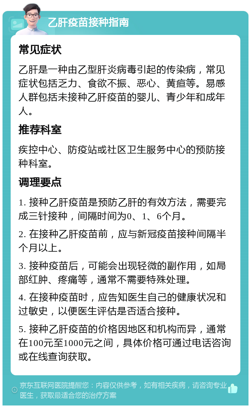 乙肝疫苗接种指南 常见症状 乙肝是一种由乙型肝炎病毒引起的传染病，常见症状包括乏力、食欲不振、恶心、黄疸等。易感人群包括未接种乙肝疫苗的婴儿、青少年和成年人。 推荐科室 疾控中心、防疫站或社区卫生服务中心的预防接种科室。 调理要点 1. 接种乙肝疫苗是预防乙肝的有效方法，需要完成三针接种，间隔时间为0、1、6个月。 2. 在接种乙肝疫苗前，应与新冠疫苗接种间隔半个月以上。 3. 接种疫苗后，可能会出现轻微的副作用，如局部红肿、疼痛等，通常不需要特殊处理。 4. 在接种疫苗时，应告知医生自己的健康状况和过敏史，以便医生评估是否适合接种。 5. 接种乙肝疫苗的价格因地区和机构而异，通常在100元至1000元之间，具体价格可通过电话咨询或在线查询获取。