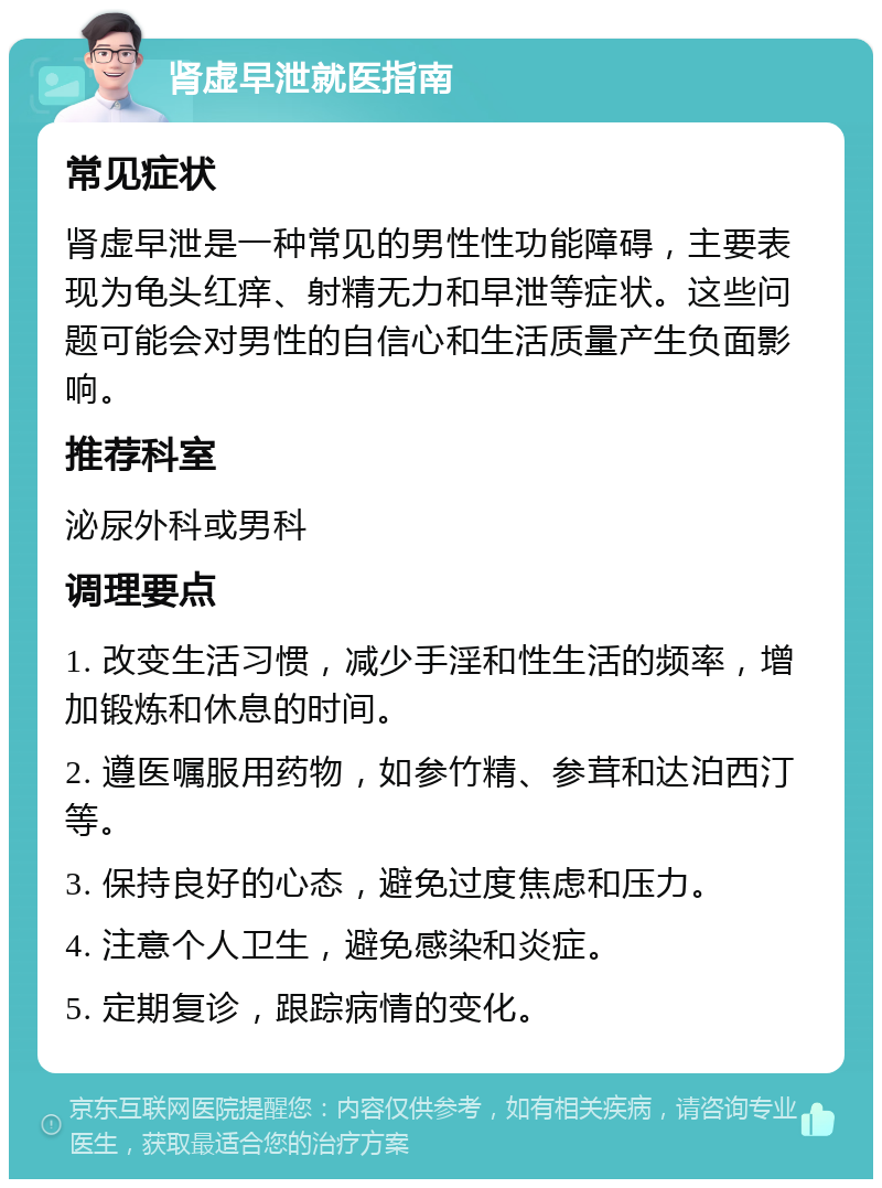 肾虚早泄就医指南 常见症状 肾虚早泄是一种常见的男性性功能障碍，主要表现为龟头红痒、射精无力和早泄等症状。这些问题可能会对男性的自信心和生活质量产生负面影响。 推荐科室 泌尿外科或男科 调理要点 1. 改变生活习惯，减少手淫和性生活的频率，增加锻炼和休息的时间。 2. 遵医嘱服用药物，如参竹精、参茸和达泊西汀等。 3. 保持良好的心态，避免过度焦虑和压力。 4. 注意个人卫生，避免感染和炎症。 5. 定期复诊，跟踪病情的变化。