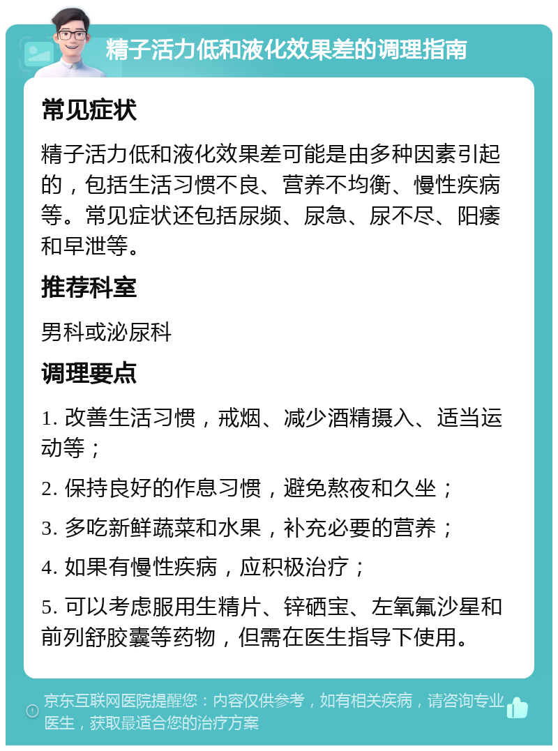 精子活力低和液化效果差的调理指南 常见症状 精子活力低和液化效果差可能是由多种因素引起的，包括生活习惯不良、营养不均衡、慢性疾病等。常见症状还包括尿频、尿急、尿不尽、阳痿和早泄等。 推荐科室 男科或泌尿科 调理要点 1. 改善生活习惯，戒烟、减少酒精摄入、适当运动等； 2. 保持良好的作息习惯，避免熬夜和久坐； 3. 多吃新鲜蔬菜和水果，补充必要的营养； 4. 如果有慢性疾病，应积极治疗； 5. 可以考虑服用生精片、锌硒宝、左氧氟沙星和前列舒胶囊等药物，但需在医生指导下使用。