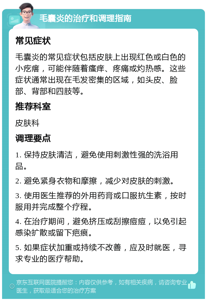 毛囊炎的治疗和调理指南 常见症状 毛囊炎的常见症状包括皮肤上出现红色或白色的小疙瘩，可能伴随着瘙痒、疼痛或灼热感。这些症状通常出现在毛发密集的区域，如头皮、脸部、背部和四肢等。 推荐科室 皮肤科 调理要点 1. 保持皮肤清洁，避免使用刺激性强的洗浴用品。 2. 避免紧身衣物和摩擦，减少对皮肤的刺激。 3. 使用医生推荐的外用药膏或口服抗生素，按时服用并完成整个疗程。 4. 在治疗期间，避免挤压或刮擦痘痘，以免引起感染扩散或留下疤痕。 5. 如果症状加重或持续不改善，应及时就医，寻求专业的医疗帮助。