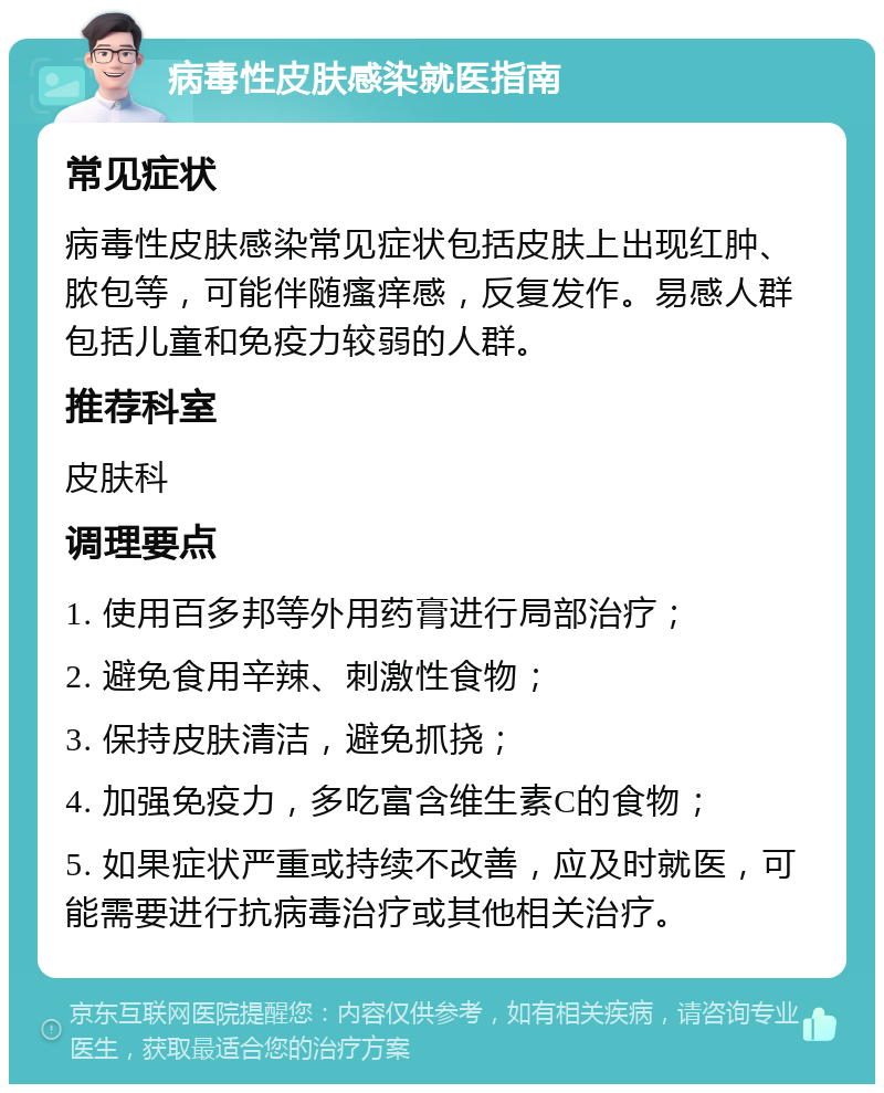 病毒性皮肤感染就医指南 常见症状 病毒性皮肤感染常见症状包括皮肤上出现红肿、脓包等，可能伴随瘙痒感，反复发作。易感人群包括儿童和免疫力较弱的人群。 推荐科室 皮肤科 调理要点 1. 使用百多邦等外用药膏进行局部治疗； 2. 避免食用辛辣、刺激性食物； 3. 保持皮肤清洁，避免抓挠； 4. 加强免疫力，多吃富含维生素C的食物； 5. 如果症状严重或持续不改善，应及时就医，可能需要进行抗病毒治疗或其他相关治疗。