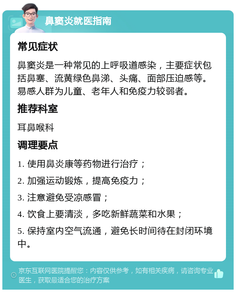 鼻窦炎就医指南 常见症状 鼻窦炎是一种常见的上呼吸道感染，主要症状包括鼻塞、流黄绿色鼻涕、头痛、面部压迫感等。易感人群为儿童、老年人和免疫力较弱者。 推荐科室 耳鼻喉科 调理要点 1. 使用鼻炎康等药物进行治疗； 2. 加强运动锻炼，提高免疫力； 3. 注意避免受凉感冒； 4. 饮食上要清淡，多吃新鲜蔬菜和水果； 5. 保持室内空气流通，避免长时间待在封闭环境中。