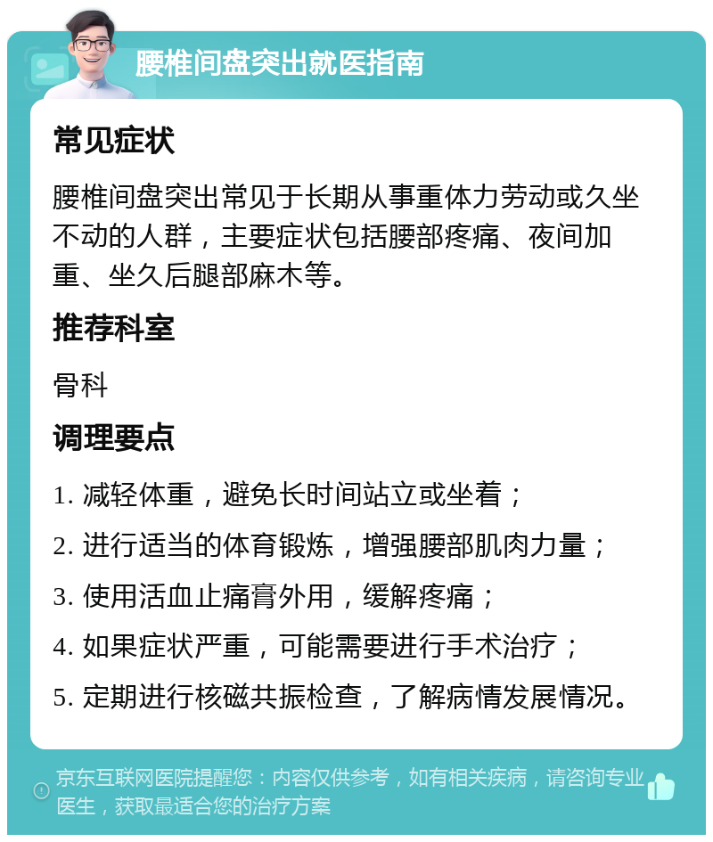 腰椎间盘突出就医指南 常见症状 腰椎间盘突出常见于长期从事重体力劳动或久坐不动的人群，主要症状包括腰部疼痛、夜间加重、坐久后腿部麻木等。 推荐科室 骨科 调理要点 1. 减轻体重，避免长时间站立或坐着； 2. 进行适当的体育锻炼，增强腰部肌肉力量； 3. 使用活血止痛膏外用，缓解疼痛； 4. 如果症状严重，可能需要进行手术治疗； 5. 定期进行核磁共振检查，了解病情发展情况。