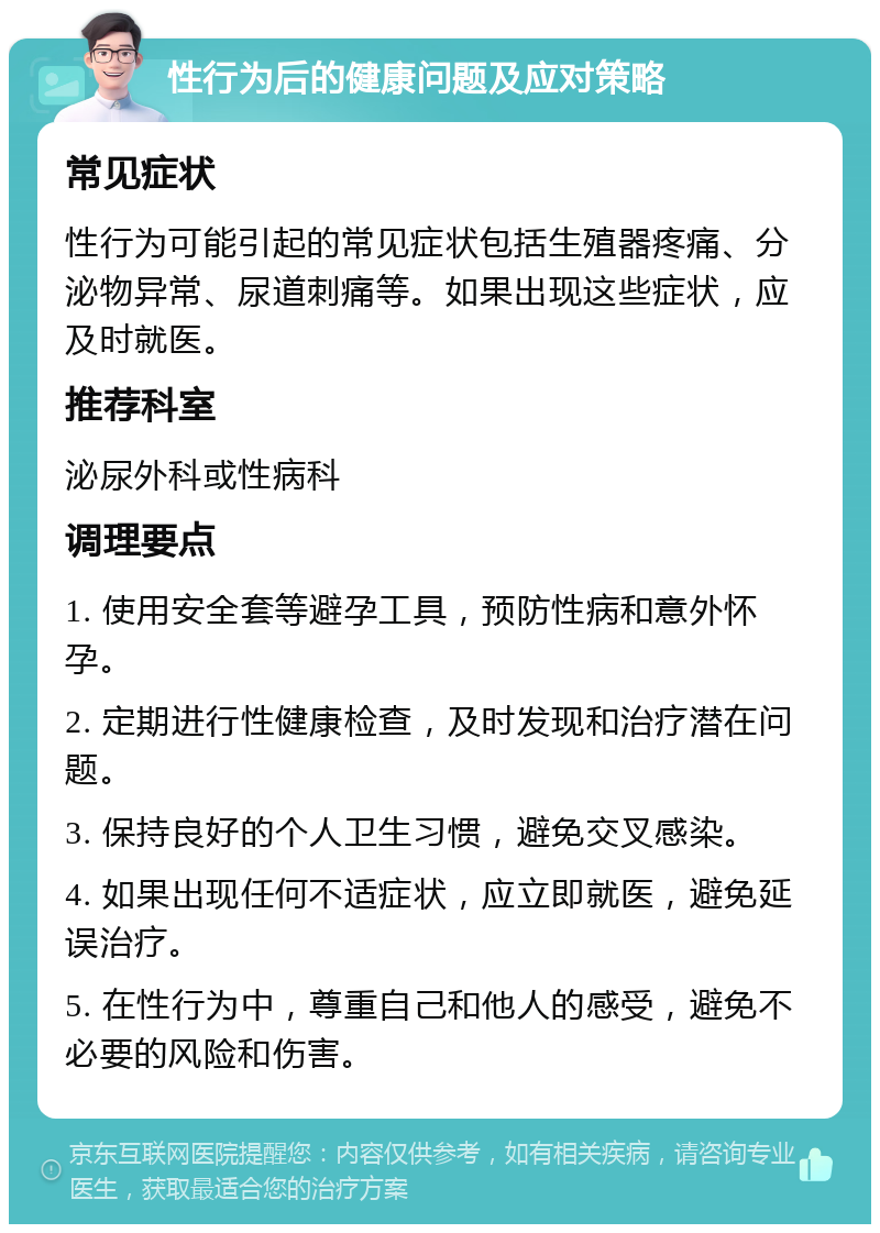 性行为后的健康问题及应对策略 常见症状 性行为可能引起的常见症状包括生殖器疼痛、分泌物异常、尿道刺痛等。如果出现这些症状，应及时就医。 推荐科室 泌尿外科或性病科 调理要点 1. 使用安全套等避孕工具，预防性病和意外怀孕。 2. 定期进行性健康检查，及时发现和治疗潜在问题。 3. 保持良好的个人卫生习惯，避免交叉感染。 4. 如果出现任何不适症状，应立即就医，避免延误治疗。 5. 在性行为中，尊重自己和他人的感受，避免不必要的风险和伤害。