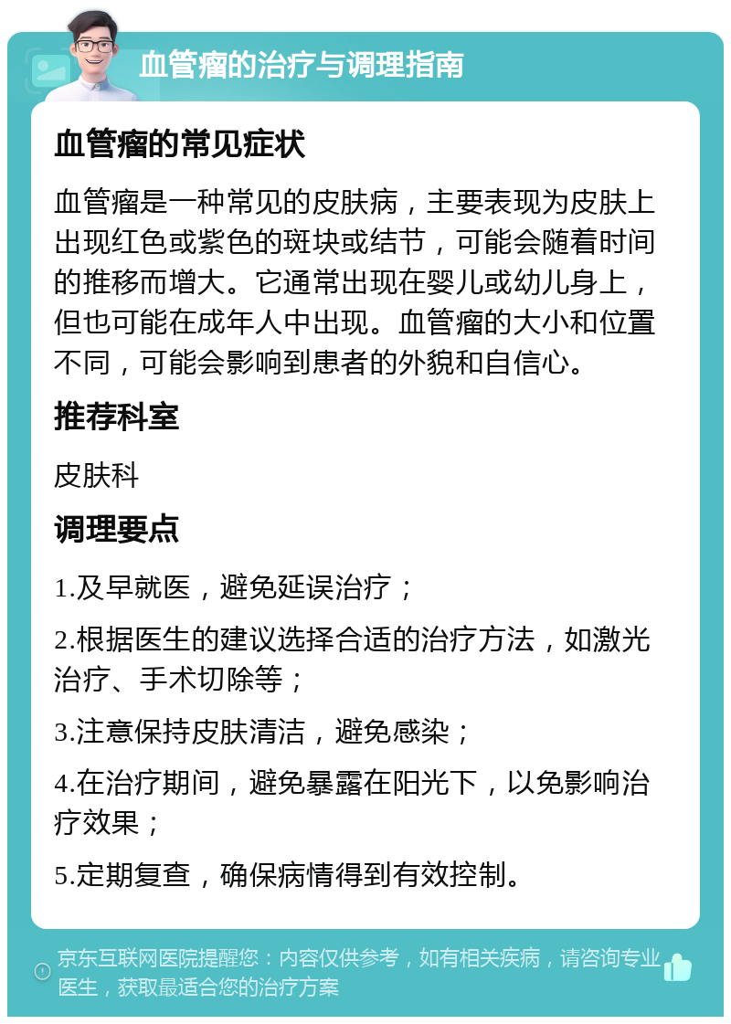 血管瘤的治疗与调理指南 血管瘤的常见症状 血管瘤是一种常见的皮肤病，主要表现为皮肤上出现红色或紫色的斑块或结节，可能会随着时间的推移而增大。它通常出现在婴儿或幼儿身上，但也可能在成年人中出现。血管瘤的大小和位置不同，可能会影响到患者的外貌和自信心。 推荐科室 皮肤科 调理要点 1.及早就医，避免延误治疗； 2.根据医生的建议选择合适的治疗方法，如激光治疗、手术切除等； 3.注意保持皮肤清洁，避免感染； 4.在治疗期间，避免暴露在阳光下，以免影响治疗效果； 5.定期复查，确保病情得到有效控制。