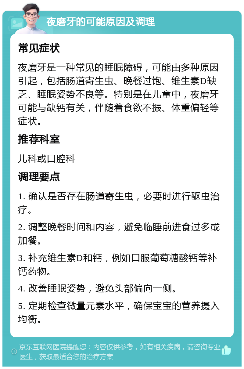 夜磨牙的可能原因及调理 常见症状 夜磨牙是一种常见的睡眠障碍，可能由多种原因引起，包括肠道寄生虫、晚餐过饱、维生素D缺乏、睡眠姿势不良等。特别是在儿童中，夜磨牙可能与缺钙有关，伴随着食欲不振、体重偏轻等症状。 推荐科室 儿科或口腔科 调理要点 1. 确认是否存在肠道寄生虫，必要时进行驱虫治疗。 2. 调整晚餐时间和内容，避免临睡前进食过多或加餐。 3. 补充维生素D和钙，例如口服葡萄糖酸钙等补钙药物。 4. 改善睡眠姿势，避免头部偏向一侧。 5. 定期检查微量元素水平，确保宝宝的营养摄入均衡。