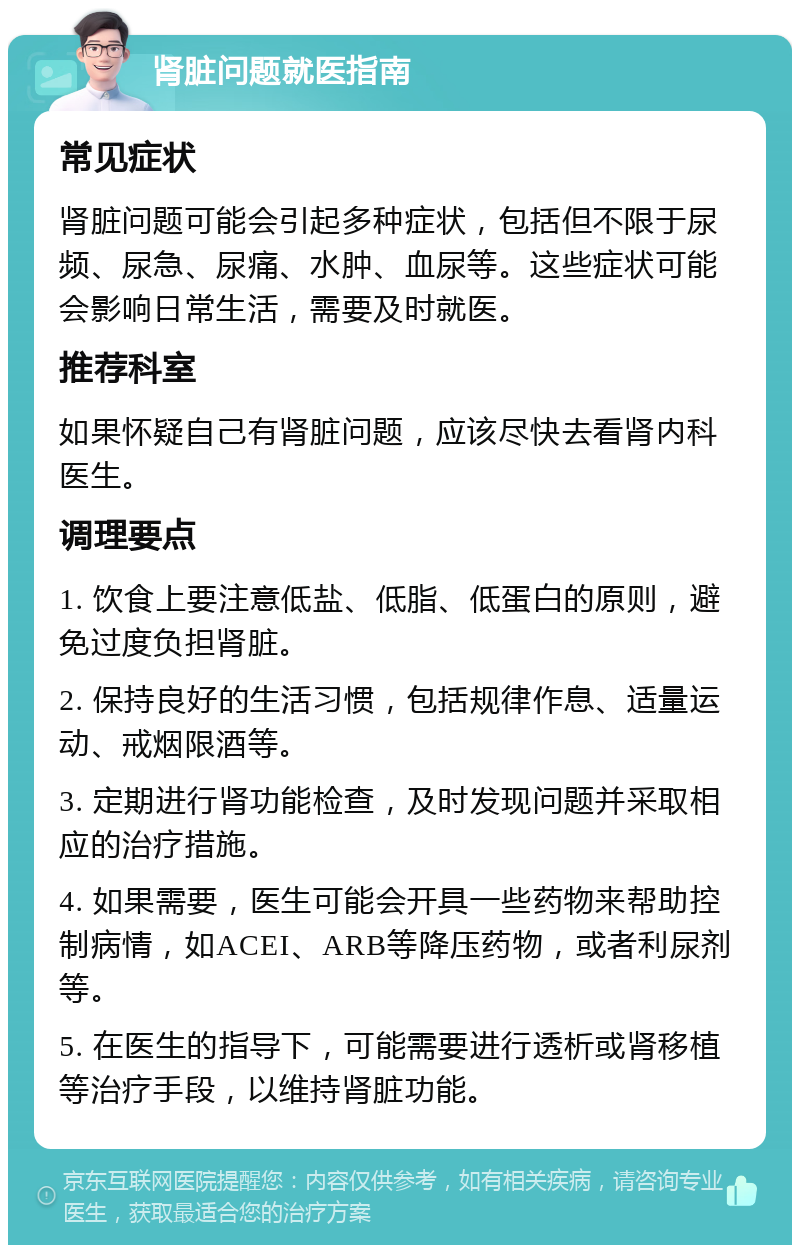 肾脏问题就医指南 常见症状 肾脏问题可能会引起多种症状，包括但不限于尿频、尿急、尿痛、水肿、血尿等。这些症状可能会影响日常生活，需要及时就医。 推荐科室 如果怀疑自己有肾脏问题，应该尽快去看肾内科医生。 调理要点 1. 饮食上要注意低盐、低脂、低蛋白的原则，避免过度负担肾脏。 2. 保持良好的生活习惯，包括规律作息、适量运动、戒烟限酒等。 3. 定期进行肾功能检查，及时发现问题并采取相应的治疗措施。 4. 如果需要，医生可能会开具一些药物来帮助控制病情，如ACEI、ARB等降压药物，或者利尿剂等。 5. 在医生的指导下，可能需要进行透析或肾移植等治疗手段，以维持肾脏功能。