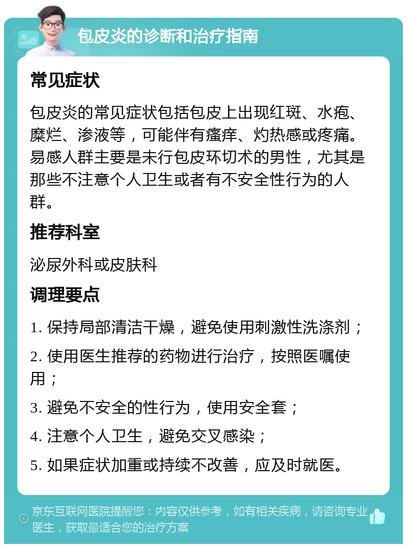 包皮炎的诊断和治疗指南 常见症状 包皮炎的常见症状包括包皮上出现红斑、水疱、糜烂、渗液等，可能伴有瘙痒、灼热感或疼痛。易感人群主要是未行包皮环切术的男性，尤其是那些不注意个人卫生或者有不安全性行为的人群。 推荐科室 泌尿外科或皮肤科 调理要点 1. 保持局部清洁干燥，避免使用刺激性洗涤剂； 2. 使用医生推荐的药物进行治疗，按照医嘱使用； 3. 避免不安全的性行为，使用安全套； 4. 注意个人卫生，避免交叉感染； 5. 如果症状加重或持续不改善，应及时就医。