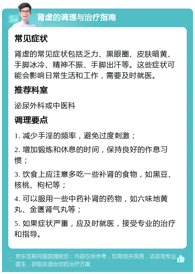 肾虚的调理与治疗指南 常见症状 肾虚的常见症状包括乏力、黑眼圈、皮肤暗黄、手脚冰冷、精神不振、手脚出汗等。这些症状可能会影响日常生活和工作，需要及时就医。 推荐科室 泌尿外科或中医科 调理要点 1. 减少手淫的频率，避免过度刺激； 2. 增加锻炼和休息的时间，保持良好的作息习惯； 3. 饮食上应注意多吃一些补肾的食物，如黑豆、核桃、枸杞等； 4. 可以服用一些中药补肾的药物，如六味地黄丸、金匮肾气丸等； 5. 如果症状严重，应及时就医，接受专业的治疗和指导。