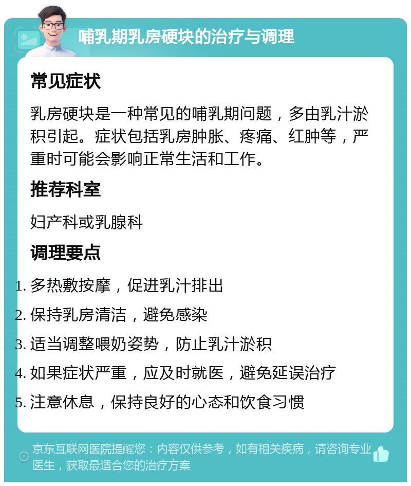 哺乳期乳房硬块的治疗与调理 常见症状 乳房硬块是一种常见的哺乳期问题，多由乳汁淤积引起。症状包括乳房肿胀、疼痛、红肿等，严重时可能会影响正常生活和工作。 推荐科室 妇产科或乳腺科 调理要点 多热敷按摩，促进乳汁排出 保持乳房清洁，避免感染 适当调整喂奶姿势，防止乳汁淤积 如果症状严重，应及时就医，避免延误治疗 注意休息，保持良好的心态和饮食习惯