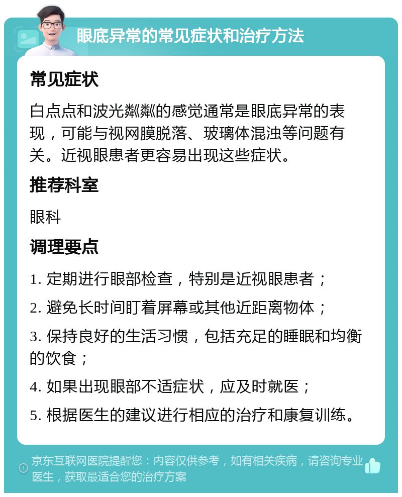 眼底异常的常见症状和治疗方法 常见症状 白点点和波光粼粼的感觉通常是眼底异常的表现，可能与视网膜脱落、玻璃体混浊等问题有关。近视眼患者更容易出现这些症状。 推荐科室 眼科 调理要点 1. 定期进行眼部检查，特别是近视眼患者； 2. 避免长时间盯着屏幕或其他近距离物体； 3. 保持良好的生活习惯，包括充足的睡眠和均衡的饮食； 4. 如果出现眼部不适症状，应及时就医； 5. 根据医生的建议进行相应的治疗和康复训练。