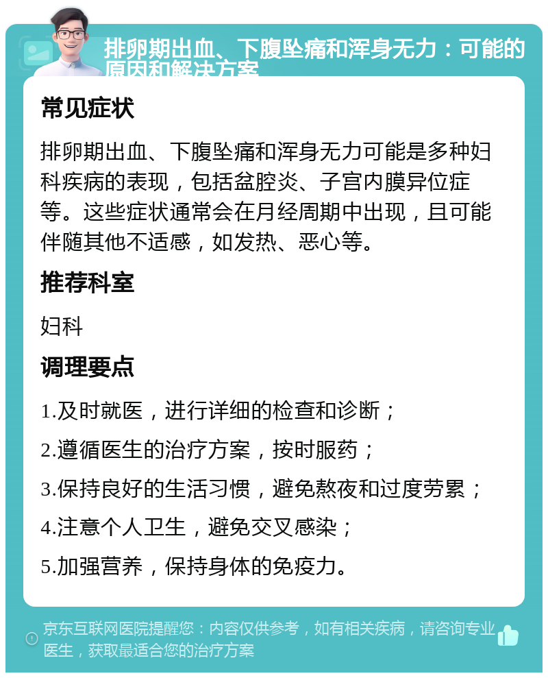 排卵期出血、下腹坠痛和浑身无力：可能的原因和解决方案 常见症状 排卵期出血、下腹坠痛和浑身无力可能是多种妇科疾病的表现，包括盆腔炎、子宫内膜异位症等。这些症状通常会在月经周期中出现，且可能伴随其他不适感，如发热、恶心等。 推荐科室 妇科 调理要点 1.及时就医，进行详细的检查和诊断； 2.遵循医生的治疗方案，按时服药； 3.保持良好的生活习惯，避免熬夜和过度劳累； 4.注意个人卫生，避免交叉感染； 5.加强营养，保持身体的免疫力。