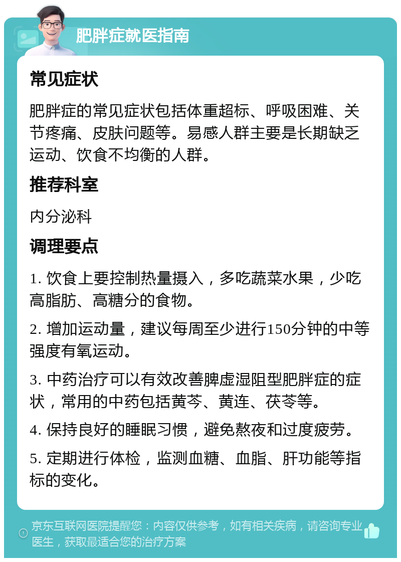 肥胖症就医指南 常见症状 肥胖症的常见症状包括体重超标、呼吸困难、关节疼痛、皮肤问题等。易感人群主要是长期缺乏运动、饮食不均衡的人群。 推荐科室 内分泌科 调理要点 1. 饮食上要控制热量摄入，多吃蔬菜水果，少吃高脂肪、高糖分的食物。 2. 增加运动量，建议每周至少进行150分钟的中等强度有氧运动。 3. 中药治疗可以有效改善脾虚湿阻型肥胖症的症状，常用的中药包括黄芩、黄连、茯苓等。 4. 保持良好的睡眠习惯，避免熬夜和过度疲劳。 5. 定期进行体检，监测血糖、血脂、肝功能等指标的变化。