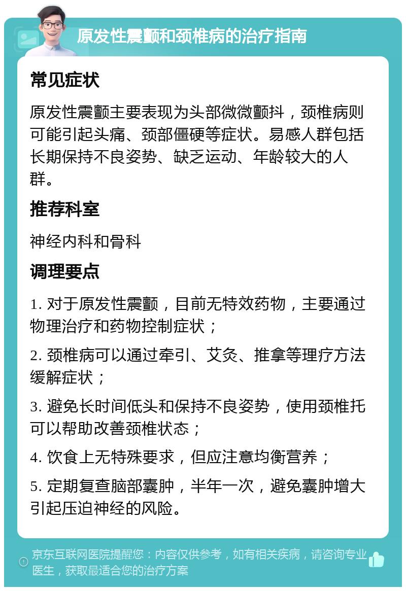 原发性震颤和颈椎病的治疗指南 常见症状 原发性震颤主要表现为头部微微颤抖，颈椎病则可能引起头痛、颈部僵硬等症状。易感人群包括长期保持不良姿势、缺乏运动、年龄较大的人群。 推荐科室 神经内科和骨科 调理要点 1. 对于原发性震颤，目前无特效药物，主要通过物理治疗和药物控制症状； 2. 颈椎病可以通过牵引、艾灸、推拿等理疗方法缓解症状； 3. 避免长时间低头和保持不良姿势，使用颈椎托可以帮助改善颈椎状态； 4. 饮食上无特殊要求，但应注意均衡营养； 5. 定期复查脑部囊肿，半年一次，避免囊肿增大引起压迫神经的风险。