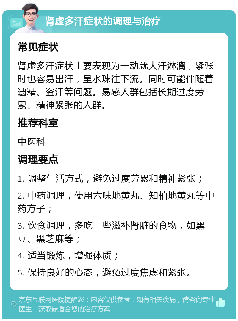 肾虚多汗症状的调理与治疗 常见症状 肾虚多汗症状主要表现为一动就大汗淋漓，紧张时也容易出汗，呈水珠往下流。同时可能伴随着遗精、盗汗等问题。易感人群包括长期过度劳累、精神紧张的人群。 推荐科室 中医科 调理要点 1. 调整生活方式，避免过度劳累和精神紧张； 2. 中药调理，使用六味地黄丸、知柏地黄丸等中药方子； 3. 饮食调理，多吃一些滋补肾脏的食物，如黑豆、黑芝麻等； 4. 适当锻炼，增强体质； 5. 保持良好的心态，避免过度焦虑和紧张。