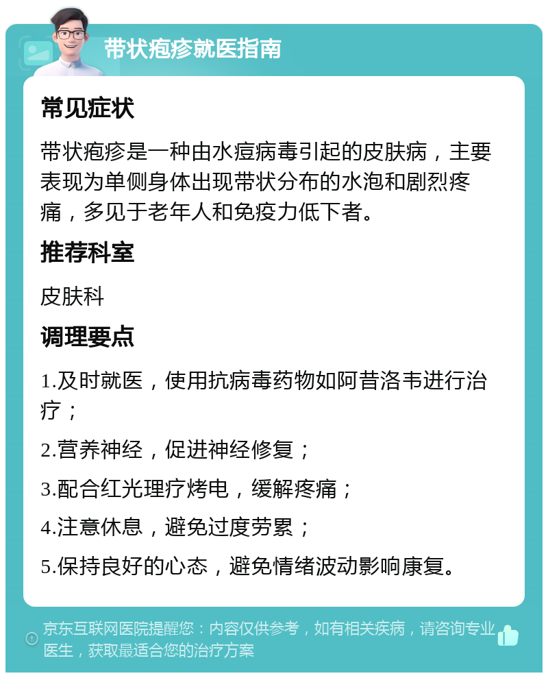 带状疱疹就医指南 常见症状 带状疱疹是一种由水痘病毒引起的皮肤病，主要表现为单侧身体出现带状分布的水泡和剧烈疼痛，多见于老年人和免疫力低下者。 推荐科室 皮肤科 调理要点 1.及时就医，使用抗病毒药物如阿昔洛韦进行治疗； 2.营养神经，促进神经修复； 3.配合红光理疗烤电，缓解疼痛； 4.注意休息，避免过度劳累； 5.保持良好的心态，避免情绪波动影响康复。