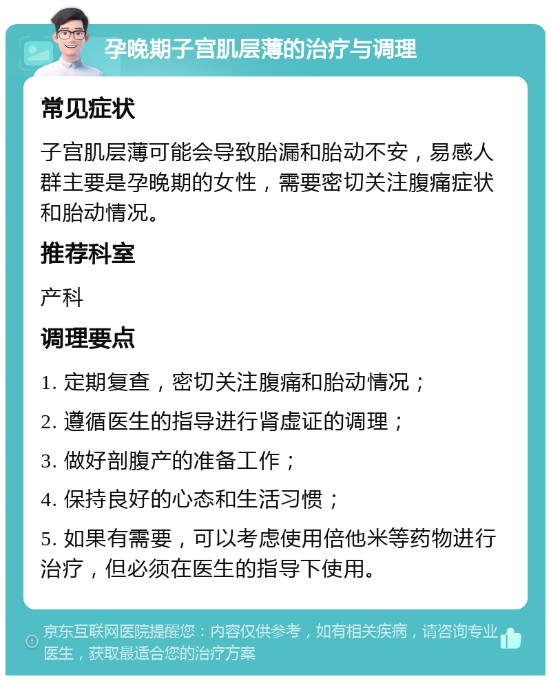 孕晚期子宫肌层薄的治疗与调理 常见症状 子宫肌层薄可能会导致胎漏和胎动不安，易感人群主要是孕晚期的女性，需要密切关注腹痛症状和胎动情况。 推荐科室 产科 调理要点 1. 定期复查，密切关注腹痛和胎动情况； 2. 遵循医生的指导进行肾虚证的调理； 3. 做好剖腹产的准备工作； 4. 保持良好的心态和生活习惯； 5. 如果有需要，可以考虑使用倍他米等药物进行治疗，但必须在医生的指导下使用。