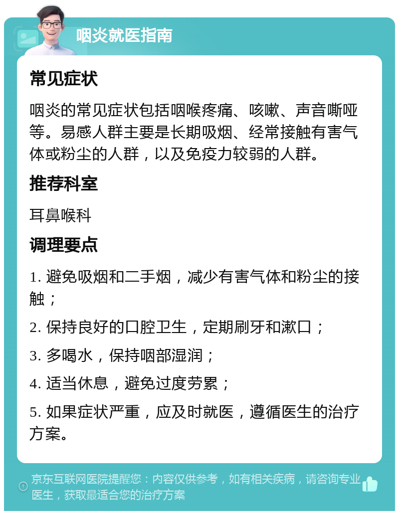 咽炎就医指南 常见症状 咽炎的常见症状包括咽喉疼痛、咳嗽、声音嘶哑等。易感人群主要是长期吸烟、经常接触有害气体或粉尘的人群，以及免疫力较弱的人群。 推荐科室 耳鼻喉科 调理要点 1. 避免吸烟和二手烟，减少有害气体和粉尘的接触； 2. 保持良好的口腔卫生，定期刷牙和漱口； 3. 多喝水，保持咽部湿润； 4. 适当休息，避免过度劳累； 5. 如果症状严重，应及时就医，遵循医生的治疗方案。