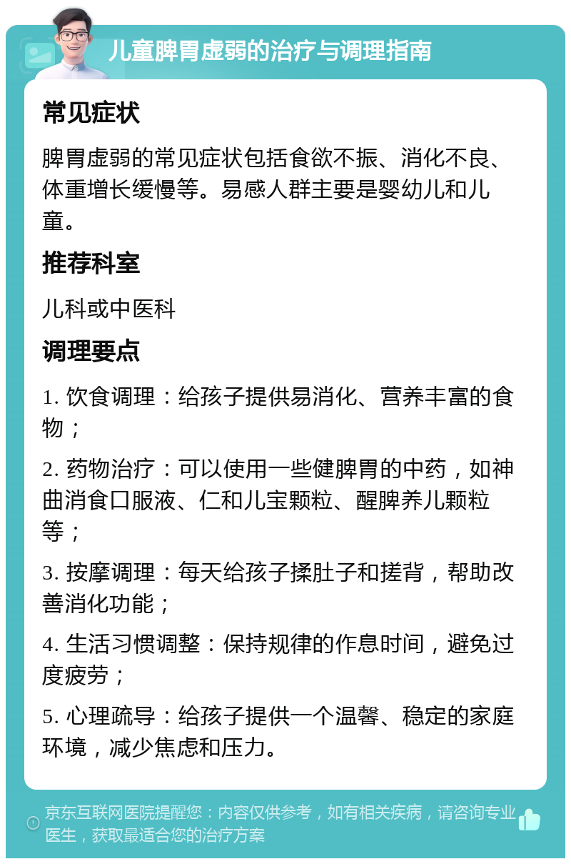 儿童脾胃虚弱的治疗与调理指南 常见症状 脾胃虚弱的常见症状包括食欲不振、消化不良、体重增长缓慢等。易感人群主要是婴幼儿和儿童。 推荐科室 儿科或中医科 调理要点 1. 饮食调理：给孩子提供易消化、营养丰富的食物； 2. 药物治疗：可以使用一些健脾胃的中药，如神曲消食口服液、仁和儿宝颗粒、醒脾养儿颗粒等； 3. 按摩调理：每天给孩子揉肚子和搓背，帮助改善消化功能； 4. 生活习惯调整：保持规律的作息时间，避免过度疲劳； 5. 心理疏导：给孩子提供一个温馨、稳定的家庭环境，减少焦虑和压力。