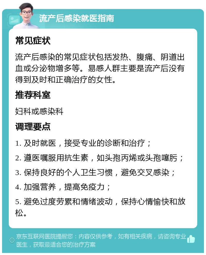 流产后感染就医指南 常见症状 流产后感染的常见症状包括发热、腹痛、阴道出血或分泌物增多等。易感人群主要是流产后没有得到及时和正确治疗的女性。 推荐科室 妇科或感染科 调理要点 1. 及时就医，接受专业的诊断和治疗； 2. 遵医嘱服用抗生素，如头孢丙烯或头孢噻肟； 3. 保持良好的个人卫生习惯，避免交叉感染； 4. 加强营养，提高免疫力； 5. 避免过度劳累和情绪波动，保持心情愉快和放松。