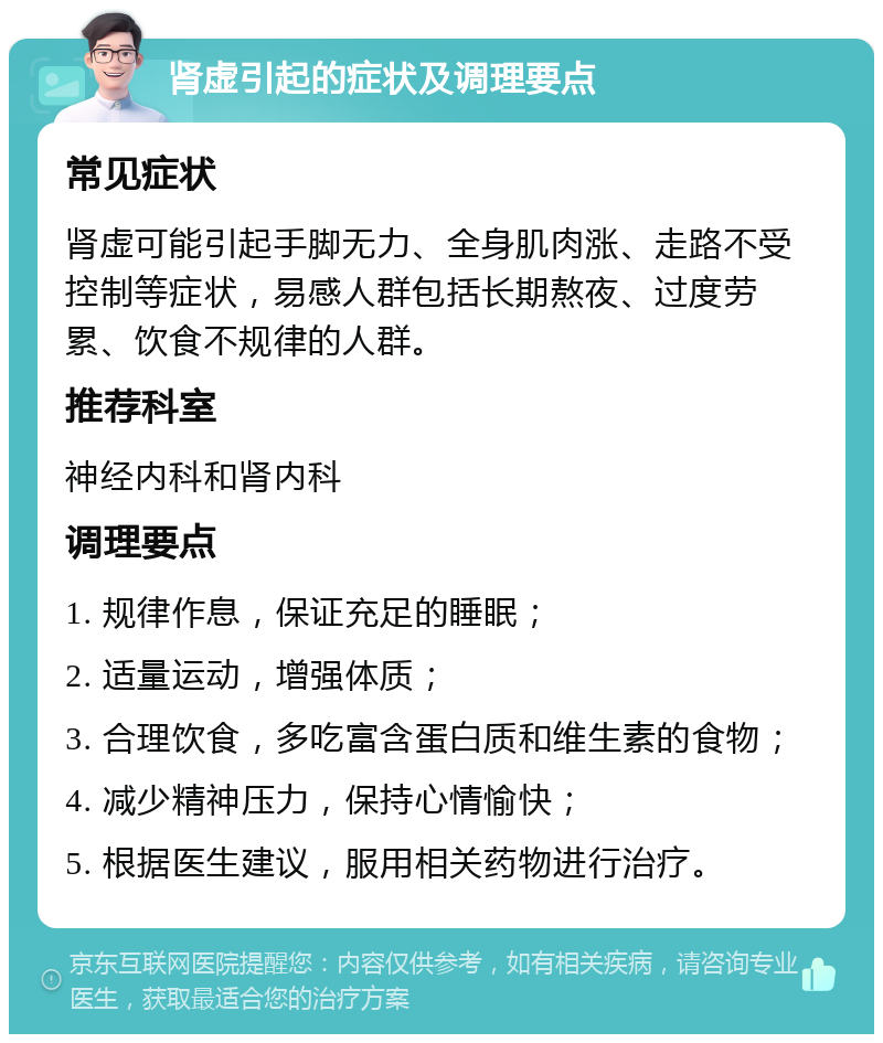 肾虚引起的症状及调理要点 常见症状 肾虚可能引起手脚无力、全身肌肉涨、走路不受控制等症状，易感人群包括长期熬夜、过度劳累、饮食不规律的人群。 推荐科室 神经内科和肾内科 调理要点 1. 规律作息，保证充足的睡眠； 2. 适量运动，增强体质； 3. 合理饮食，多吃富含蛋白质和维生素的食物； 4. 减少精神压力，保持心情愉快； 5. 根据医生建议，服用相关药物进行治疗。