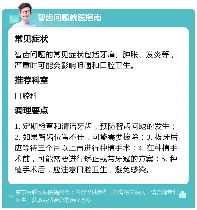 智齿问题就医指南 常见症状 智齿问题的常见症状包括牙痛、肿胀、发炎等，严重时可能会影响咀嚼和口腔卫生。 推荐科室 口腔科 调理要点 1. 定期检查和清洁牙齿，预防智齿问题的发生；2. 如果智齿位置不佳，可能需要拔除；3. 拔牙后应等待三个月以上再进行种植手术；4. 在种植手术前，可能需要进行矫正或带牙冠的方案；5. 种植手术后，应注意口腔卫生，避免感染。