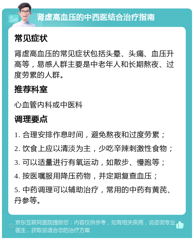 肾虚高血压的中西医结合治疗指南 常见症状 肾虚高血压的常见症状包括头晕、头痛、血压升高等，易感人群主要是中老年人和长期熬夜、过度劳累的人群。 推荐科室 心血管内科或中医科 调理要点 1. 合理安排作息时间，避免熬夜和过度劳累； 2. 饮食上应以清淡为主，少吃辛辣刺激性食物； 3. 可以适量进行有氧运动，如散步、慢跑等； 4. 按医嘱服用降压药物，并定期复查血压； 5. 中药调理可以辅助治疗，常用的中药有黄芪、丹参等。