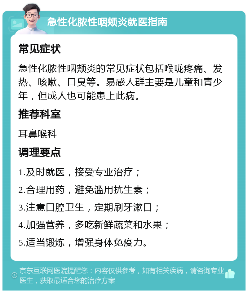 急性化脓性咽颊炎就医指南 常见症状 急性化脓性咽颊炎的常见症状包括喉咙疼痛、发热、咳嗽、口臭等。易感人群主要是儿童和青少年，但成人也可能患上此病。 推荐科室 耳鼻喉科 调理要点 1.及时就医，接受专业治疗； 2.合理用药，避免滥用抗生素； 3.注意口腔卫生，定期刷牙漱口； 4.加强营养，多吃新鲜蔬菜和水果； 5.适当锻炼，增强身体免疫力。