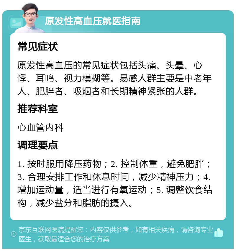 原发性高血压就医指南 常见症状 原发性高血压的常见症状包括头痛、头晕、心悸、耳鸣、视力模糊等。易感人群主要是中老年人、肥胖者、吸烟者和长期精神紧张的人群。 推荐科室 心血管内科 调理要点 1. 按时服用降压药物；2. 控制体重，避免肥胖；3. 合理安排工作和休息时间，减少精神压力；4. 增加运动量，适当进行有氧运动；5. 调整饮食结构，减少盐分和脂肪的摄入。